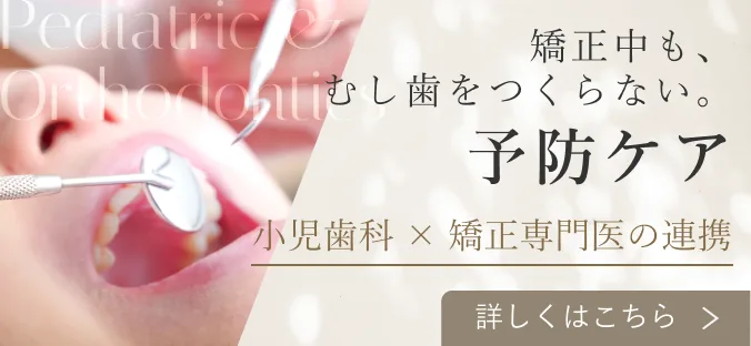 矯正中も、むし歯をつくらない。予防ケア 小児歯科 × 矯正専門医の連携 詳しくはこちら